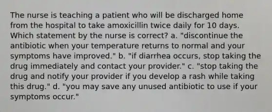 The nurse is teaching a patient who will be discharged home from the hospital to take amoxicillin twice daily for 10 days. Which statement by the nurse is correct? a. "discontinue the antibiotic when your temperature returns to normal and your symptoms have improved." b. "if diarrhea occurs, stop taking the drug immediately and contact your provider." c. "stop taking the drug and notify your provider if you develop a rash while taking this drug." d. "you may save any unused antibiotic to use if your symptoms occur."