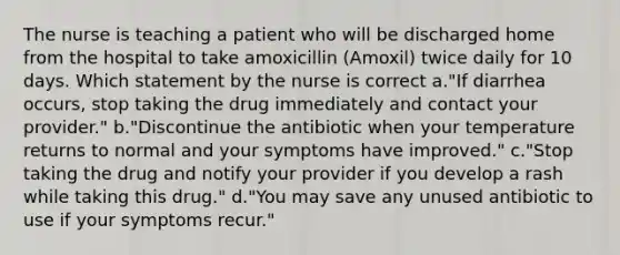 The nurse is teaching a patient who will be discharged home from the hospital to take amoxicillin (Amoxil) twice daily for 10 days. Which statement by the nurse is correct a."If diarrhea occurs, stop taking the drug immediately and contact your provider." b."Discontinue the antibiotic when your temperature returns to normal and your symptoms have improved." c."Stop taking the drug and notify your provider if you develop a rash while taking this drug." d."You may save any unused antibiotic to use if your symptoms recur."