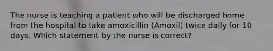 The nurse is teaching a patient who will be discharged home from the hospital to take amoxicillin (Amoxil) twice daily for 10 days. Which statement by the nurse is correct?