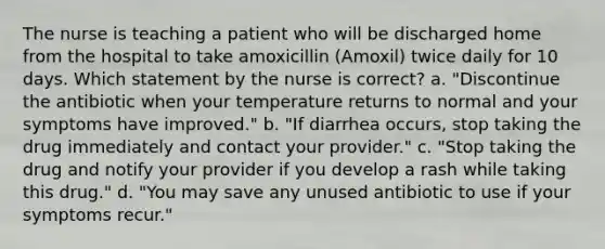 The nurse is teaching a patient who will be discharged home from the hospital to take amoxicillin (Amoxil) twice daily for 10 days. Which statement by the nurse is correct? a. "Discontinue the antibiotic when your temperature returns to normal and your symptoms have improved." b. "If diarrhea occurs, stop taking the drug immediately and contact your provider." c. "Stop taking the drug and notify your provider if you develop a rash while taking this drug." d. "You may save any unused antibiotic to use if your symptoms recur."