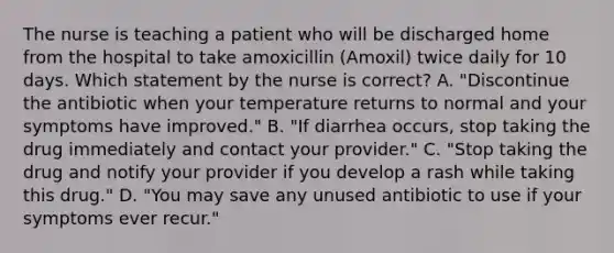 The nurse is teaching a patient who will be discharged home from the hospital to take amoxicillin (Amoxil) twice daily for 10 days. Which statement by the nurse is correct? A. "Discontinue the antibiotic when your temperature returns to normal and your symptoms have improved." B. "If diarrhea occurs, stop taking the drug immediately and contact your provider." C. "Stop taking the drug and notify your provider if you develop a rash while taking this drug." D. "You may save any unused antibiotic to use if your symptoms ever recur."