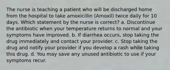 The nurse is teaching a patient who will be discharged home from the hospital to take amoxicillin (Amoxil) twice daily for 10 days. Which statement by the nurse is correct? a. Discontinue the antibiotic when your temperature returns to normal and your symptoms have improved. b. If diarrhea occurs, stop taking the drug immediately and contact your provider. c. Stop taking the drug and notify your provider if you develop a rash while taking this drug. d. You may save any unused antibiotic to use if your symptoms recur.