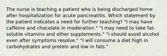 The nurse is teaching a patient who is being discharged home after hospitalization for acute pancreatitis. Which statement by the patient indicates a need for further teaching? "I may have caffeine and chocolate in moderation." "I may need to take fat-soluble vitamins and other supplements." "I should avoid alcohol even after symptoms resolve." "I will consume a diet high in carbohydrates and protein and low in fats."