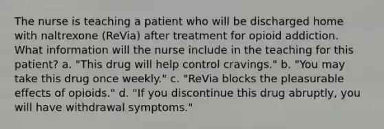 The nurse is teaching a patient who will be discharged home with naltrexone (ReVia) after treatment for opioid addiction. What information will the nurse include in the teaching for this patient? a. "This drug will help control cravings." b. "You may take this drug once weekly." c. "ReVia blocks the pleasurable effects of opioids." d. "If you discontinue this drug abruptly, you will have withdrawal symptoms."