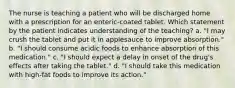 The nurse is teaching a patient who will be discharged home with a prescription for an enteric-coated tablet. Which statement by the patient indicates understanding of the teaching? a. "I may crush the tablet and put it in applesauce to improve absorption." b. "I should consume acidic foods to enhance absorption of this medication." c. "I should expect a delay in onset of the drug's effects after taking the tablet." d. "I should take this medication with high-fat foods to improve its action."