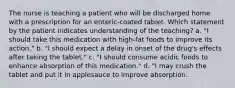 The nurse is teaching a patient who will be discharged home with a prescription for an enteric-coated tablet. Which statement by the patient indicates understanding of the teaching? a. "I should take this medication with high-fat foods to improve its action." b. "I should expect a delay in onset of the drug's effects after taking the tablet." c. "I should consume acidic foods to enhance absorption of this medication." d. "I may crush the tablet and put it in applesauce to improve absorption.