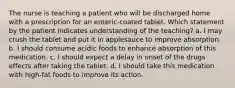 The nurse is teaching a patient who will be discharged home with a prescription for an enteric-coated tablet. Which statement by the patient indicates understanding of the teaching? a. I may crush the tablet and put it in applesauce to improve absorption. b. I should consume acidic foods to enhance absorption of this medication. c. I should expect a delay in onset of the drugs effects after taking the tablet. d. I should take this medication with high-fat foods to improve its action.