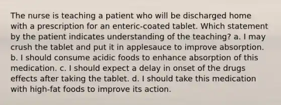 The nurse is teaching a patient who will be discharged home with a prescription for an enteric-coated tablet. Which statement by the patient indicates understanding of the teaching? a. I may crush the tablet and put it in applesauce to improve absorption. b. I should consume acidic foods to enhance absorption of this medication. c. I should expect a delay in onset of the drugs effects after taking the tablet. d. I should take this medication with high-fat foods to improve its action.