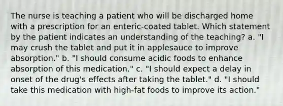 The nurse is teaching a patient who will be discharged home with a prescription for an enteric-coated tablet. Which statement by the patient indicates an understanding of the teaching? a. "I may crush the tablet and put it in applesauce to improve absorption." b. "I should consume acidic foods to enhance absorption of this medication." c. "I should expect a delay in onset of the drug's effects after taking the tablet." d. "I should take this medication with high-fat foods to improve its action."