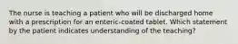 The nurse is teaching a patient who will be discharged home with a prescription for an enteric-coated tablet. Which statement by the patient indicates understanding of the teaching?