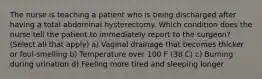 The nurse is teaching a patient who is being discharged after having a total abdominal hysterectomy. Which condition does the nurse tell the patient to immediately report to the surgeon? (Select all that apply) a) Vaginal drainage that becomes thicker or foul-smelling b) Temperature over 100 F (38 C) c) Burning during urination d) Feeling more tired and sleeping longer