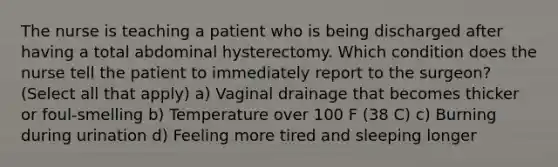 The nurse is teaching a patient who is being discharged after having a total abdominal hysterectomy. Which condition does the nurse tell the patient to immediately report to the surgeon? (Select all that apply) a) Vaginal drainage that becomes thicker or foul-smelling b) Temperature over 100 F (38 C) c) Burning during urination d) Feeling more tired and sleeping longer