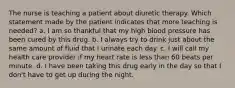 The nurse is teaching a patient about diuretic therapy. Which statement made by the patient indicates that more teaching is needed? a. I am so thankful that my high blood pressure has been cured by this drug. b. I always try to drink just about the same amount of fluid that I urinate each day. c. I will call my health care provider if my heart rate is less than 60 beats per minute. d. I have been taking this drug early in the day so that I don't have to get up during the night.