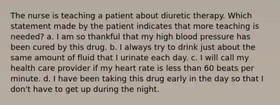 The nurse is teaching a patient about diuretic therapy. Which statement made by the patient indicates that more teaching is needed? a. I am so thankful that my high blood pressure has been cured by this drug. b. I always try to drink just about the same amount of fluid that I urinate each day. c. I will call my health care provider if my heart rate is less than 60 beats per minute. d. I have been taking this drug early in the day so that I don't have to get up during the night.