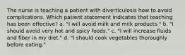 The nurse is teaching a patient with diverticulosis how to avoid complications. Which patient statement indicates that teaching has been effective? a. "I will avoid milk and milk products." b. "I should avoid very hot and spicy foods." c. "I will increase fluids and fiber in my diet." d. "I should cook vegetables thoroughly before eating."