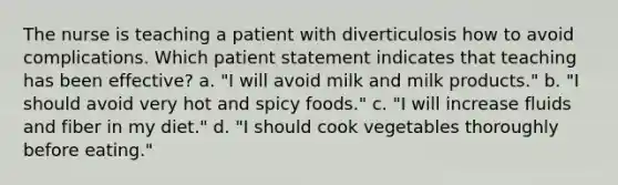 The nurse is teaching a patient with diverticulosis how to avoid complications. Which patient statement indicates that teaching has been effective? a. "I will avoid milk and milk products." b. "I should avoid very hot and spicy foods." c. "I will increase fluids and fiber in my diet." d. "I should cook vegetables thoroughly before eating."