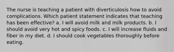 The nurse is teaching a patient with diverticulosis how to avoid complications. Which patient statement indicates that teaching has been effective? a. I will avoid milk and milk products. b. I should avoid very hot and spicy foods. c. I will increase fluids and fiber in my diet. d. I should cook vegetables thoroughly before eating.