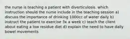 the nurse is teaching a patient with diverticulosis. which instruction should the nurse include in the teaching session a) discuss the importance of drinking 1000cc of water daily b) instruct the patient to exercise 3x a week c) teach the client about eating a low residue diet d) explain the need to have daily bowel movements