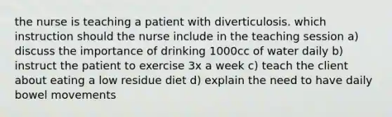 the nurse is teaching a patient with diverticulosis. which instruction should the nurse include in the teaching session a) discuss the importance of drinking 1000cc of water daily b) instruct the patient to exercise 3x a week c) teach the client about eating a low residue diet d) explain the need to have daily bowel movements