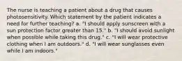 The nurse is teaching a patient about a drug that causes photosensitivity. Which statement by the patient indicates a need for further teaching? a. "I should apply sunscreen with a sun protection factor greater than 15." b. "I should avoid sunlight when possible while taking this drug." c. "I will wear protective clothing when I am outdoors." d. "I will wear sunglasses even while I am indoors."