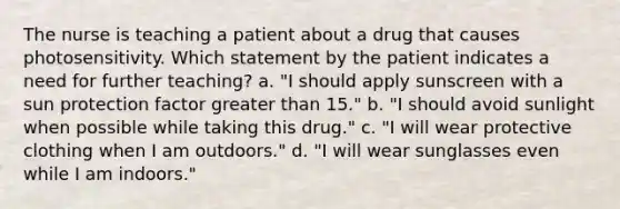 The nurse is teaching a patient about a drug that causes photosensitivity. Which statement by the patient indicates a need for further teaching? a. "I should apply sunscreen with a sun protection factor <a href='https://www.questionai.com/knowledge/ktgHnBD4o3-greater-than' class='anchor-knowledge'>greater than</a> 15." b. "I should avoid sunlight when possible while taking this drug." c. "I will wear protective clothing when I am outdoors." d. "I will wear sunglasses even while I am indoors."