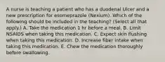 A nurse is teaching a patient who has a duodenal Ulcer and a new prescription for esomeprazole (Nexium). Which of the following should be included in the teaching? (Select all that apply.) A. Take the medication 1 hr before a meal. B. Limit NSAIDS when taking this medication. C. Expect skin flushing when taking this medication. D. Increase fiber intake when taking this medication. E. Chew the medication thoroughly before swallowing.