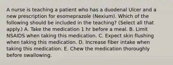 A nurse is teaching a patient who has a duodenal Ulcer and a new prescription for esomeprazole (Nexium). Which of the following should be included in the teaching? (Select all that apply.) A. Take the medication 1 hr before a meal. B. Limit NSAIDS when taking this medication. C. Expect skin flushing when taking this medication. D. Increase fiber intake when taking this medication. E. Chew the medication thoroughly before swallowing.