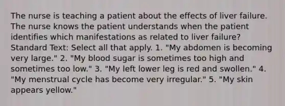 The nurse is teaching a patient about the effects of liver failure. The nurse knows the patient understands when the patient identifies which manifestations as related to liver failure? Standard Text: Select all that apply. 1. "My abdomen is becoming very large." 2. "My blood sugar is sometimes too high and sometimes too low." 3. "My left lower leg is red and swollen." 4. "My menstrual cycle has become very irregular." 5. "My skin appears yellow."