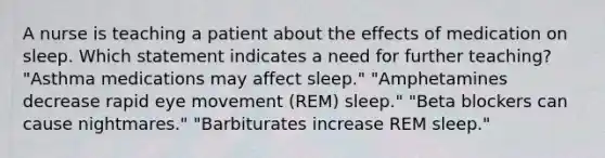 A nurse is teaching a patient about the effects of medication on sleep. Which statement indicates a need for further teaching? "Asthma medications may affect sleep." "Amphetamines decrease rapid eye movement (REM) sleep." "Beta blockers can cause nightmares." "Barbiturates increase REM sleep."