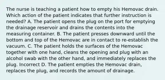 The nurse is teaching a patient how to empty his Hemovac drain. Which action of the patient indicates that further instruction is needed? A. The patient opens the plug on the port for emptying the drainage reservoir and drains the contents into the measuring container. B. The patient presses downward until the bottom and top of the Hemovac are in contact to re-establish the vacuum. C. The patient holds the surfaces of the Hemovac together with one hand, cleans the opening and plug with an alcohol swab with the other hand, and immediately replaces the plug. Incorrect D. The patient empties the Hemovac drain, replaces the plug, and records the amount of drainage.