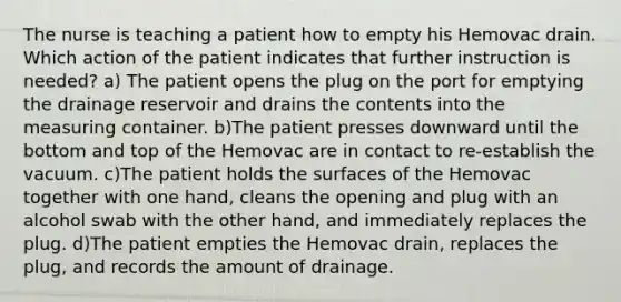 The nurse is teaching a patient how to empty his Hemovac drain. Which action of the patient indicates that further instruction is needed? a) The patient opens the plug on the port for emptying the drainage reservoir and drains the contents into the measuring container. b)The patient presses downward until the bottom and top of the Hemovac are in contact to re-establish the vacuum. c)The patient holds the surfaces of the Hemovac together with one hand, cleans the opening and plug with an alcohol swab with the other hand, and immediately replaces the plug. d)The patient empties the Hemovac drain, replaces the plug, and records the amount of drainage.