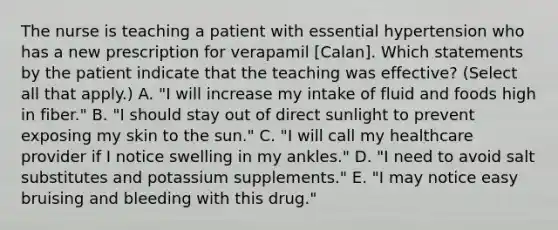 The nurse is teaching a patient with essential hypertension who has a new prescription for verapamil [Calan]. Which statements by the patient indicate that the teaching was effective? (Select all that apply.) A. "I will increase my intake of fluid and foods high in fiber." B. "I should stay out of direct sunlight to prevent exposing my skin to the sun." C. "I will call my healthcare provider if I notice swelling in my ankles." D. "I need to avoid salt substitutes and potassium supplements." E. "I may notice easy bruising and bleeding with this drug."