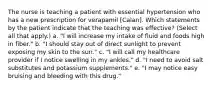 The nurse is teaching a patient with essential hypertension who has a new prescription for verapamil [Calan]. Which statements by the patient indicate that the teaching was effective? (Select all that apply.) a. "I will increase my intake of fluid and foods high in fiber." b. "I should stay out of direct sunlight to prevent exposing my skin to the sun." c. "I will call my healthcare provider if I notice swelling in my ankles." d. "I need to avoid salt substitutes and potassium supplements." e. "I may notice easy bruising and bleeding with this drug."