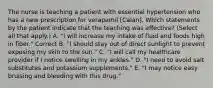 The nurse is teaching a patient with essential hypertension who has a new prescription for verapamil [Calan]. Which statements by the patient indicate that the teaching was effective? (Select all that apply.) A. "I will increase my intake of fluid and foods high in fiber." Correct B. "I should stay out of direct sunlight to prevent exposing my skin to the sun." C. "I will call my healthcare provider if I notice swelling in my ankles." D. "I need to avoid salt substitutes and potassium supplements." E. "I may notice easy bruising and bleeding with this drug."