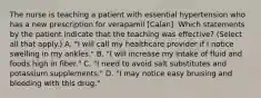 The nurse is teaching a patient with essential hypertension who has a new prescription for verapamil [Calan]. Which statements by the patient indicate that the teaching was effective? (Select all that apply.) A. "I will call my healthcare provider if I notice swelling in my ankles." B. "I will increase my intake of fluid and foods high in fiber." C. "I need to avoid salt substitutes and potassium supplements." D. "I may notice easy bruising and bleeding with this drug."