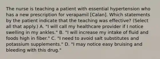 The nurse is teaching a patient with essential hypertension who has a new prescription for verapamil [Calan]. Which statements by the patient indicate that the teaching was effective? (Select all that apply.) A. "I will call my healthcare provider if I notice swelling in my ankles." B. "I will increase my intake of fluid and foods high in fiber." C. "I need to avoid salt substitutes and potassium supplements." D. "I may notice easy bruising and bleeding with this drug."