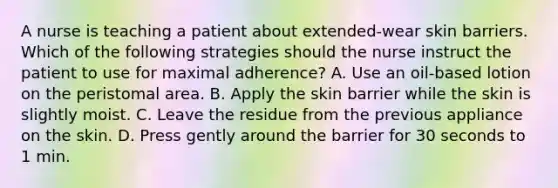 A nurse is teaching a patient about extended-wear skin barriers. Which of the following strategies should the nurse instruct the patient to use for maximal adherence? A. Use an oil-based lotion on the peristomal area. B. Apply the skin barrier while the skin is slightly moist. C. Leave the residue from the previous appliance on the skin. D. Press gently around the barrier for 30 seconds to 1 min.