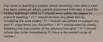 the nurse is teaching a patient about extremity care after a cast has been removed. which patient statement indicates a need for further teaching? SATA 1) "i should wear elastic bandages to prevent swelling." 2) "i should remove any dead skin by scrubbing the area slowly." 3) "i should use pillows to support my arm if i experience any discomfort." 4) "i should exercise slowly, following the instructions of my physical therapist." 5) "i should inform the nurse immediately if i have a decreased range of motion."