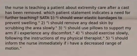 the nurse is teaching a patient about extremity care after a cast has been removed. which patient statement indicates a need for further teaching? SATA 1) "i should wear elastic bandages to prevent swelling." 2) "i should remove any dead skin by scrubbing the area slowly." 3) "i should use pillows to support my arm if i experience any discomfort." 4) "i should exercise slowly, following the instructions of my physical therapist." 5) "i should inform the nurse immediately if i have a decreased range of motion."