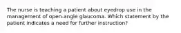 The nurse is teaching a patient about eyedrop use in the management of open-angle glaucoma. Which statement by the patient indicates a need for further instruction?