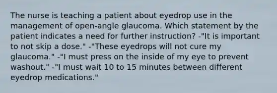 The nurse is teaching a patient about eyedrop use in the management of open-angle glaucoma. Which statement by the patient indicates a need for further instruction? -"It is important to not skip a dose." -"These eyedrops will not cure my glaucoma." -"I must press on the inside of my eye to prevent washout." -"I must wait 10 to 15 minutes between different eyedrop medications."