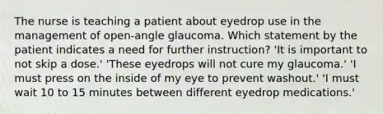 The nurse is teaching a patient about eyedrop use in the management of open-angle glaucoma. Which statement by the patient indicates a need for further instruction? 'It is important to not skip a dose.' 'These eyedrops will not cure my glaucoma.' 'I must press on the inside of my eye to prevent washout.' 'I must wait 10 to 15 minutes between different eyedrop medications.'