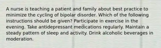 A nurse is teaching a patient and family about best practice to minimize the cycling of bipolar disorder. Which of the following instructions should be given? Participate in exercise in the evening. Take antidepressant medications regularly. Maintain a steady pattern of sleep and activity. Drink alcoholic beverages in moderation.