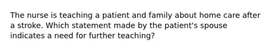 The nurse is teaching a patient and family about home care after a stroke. Which statement made by the patient's spouse indicates a need for further teaching?