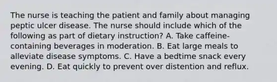 The nurse is teaching the patient and family about managing peptic ulcer disease. The nurse should include which of the following as part of dietary instruction? A. Take caffeine-containing beverages in moderation. B. Eat large meals to alleviate disease symptoms. C. Have a bedtime snack every evening. D. Eat quickly to prevent over distention and reflux.