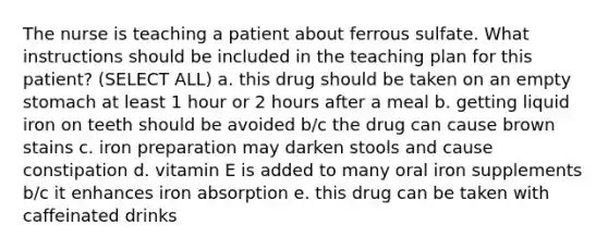 The nurse is teaching a patient about ferrous sulfate. What instructions should be included in the teaching plan for this patient? (SELECT ALL) a. this drug should be taken on an empty stomach at least 1 hour or 2 hours after a meal b. getting liquid iron on teeth should be avoided b/c the drug can cause brown stains c. iron preparation may darken stools and cause constipation d. vitamin E is added to many oral iron supplements b/c it enhances iron absorption e. this drug can be taken with caffeinated drinks