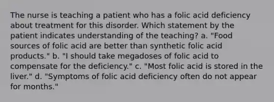 The nurse is teaching a patient who has a folic acid deficiency about treatment for this disorder. Which statement by the patient indicates understanding of the teaching? a. "Food sources of folic acid are better than synthetic folic acid products." b. "I should take megadoses of folic acid to compensate for the deficiency." c. "Most folic acid is stored in the liver." d. "Symptoms of folic acid deficiency often do not appear for months."