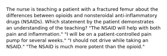 The nurse is teaching a patient with a fractured femur about the differences between opioids and nonsteroidal anti-inflammatory drugs (NSAIDs). Which statement by the patient demonstrates an understanding of the teaching? "The NSAID will help with both pain and inflammation." "I will be on a patient-controlled pain pump for several weeks." "I should not drive while taking an NSAID." "The NSAID is much more potent than the opioid."