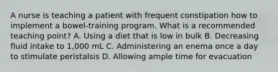 A nurse is teaching a patient with frequent constipation how to implement a bowel-training program. What is a recommended teaching point? A. Using a diet that is low in bulk B. Decreasing fluid intake to 1,000 mL C. Administering an enema once a day to stimulate peristalsis D. Allowing ample time for evacuation