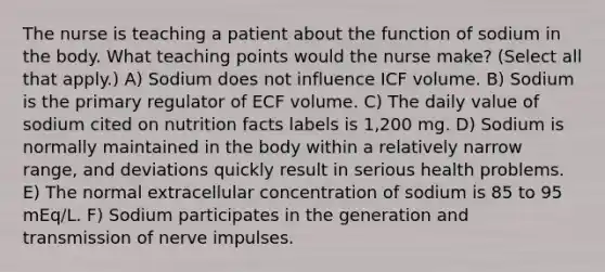 The nurse is teaching a patient about the function of sodium in the body. What teaching points would the nurse make? (Select all that apply.) A) Sodium does not influence ICF volume. B) Sodium is the primary regulator of ECF volume. C) The daily value of sodium cited on nutrition facts labels is 1,200 mg. D) Sodium is normally maintained in the body within a relatively narrow range, and deviations quickly result in serious health problems. E) The normal extracellular concentration of sodium is 85 to 95 mEq/L. F) Sodium participates in the generation and transmission of nerve impulses.